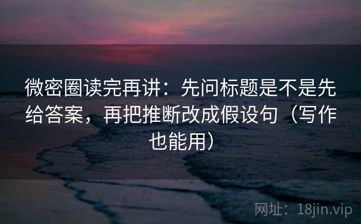 微密圈读完再讲：先问标题是不是先给答案，再把推断改成假设句（写作也能用）