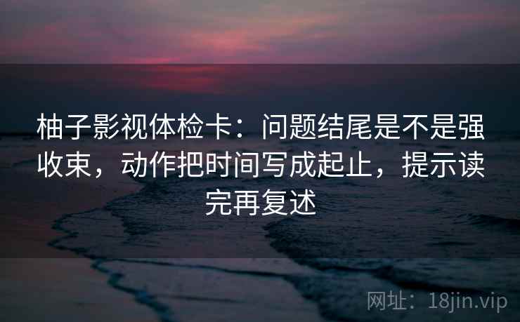 柚子影视体检卡：问题结尾是不是强收束，动作把时间写成起止，提示读完再复述