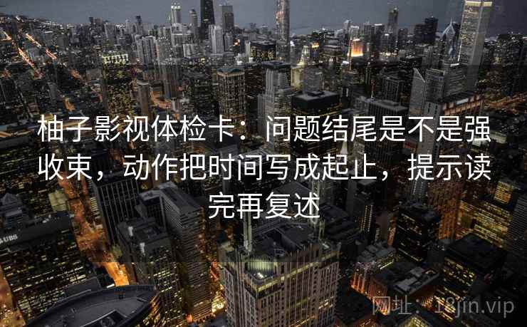 柚子影视体检卡：问题结尾是不是强收束，动作把时间写成起止，提示读完再复述